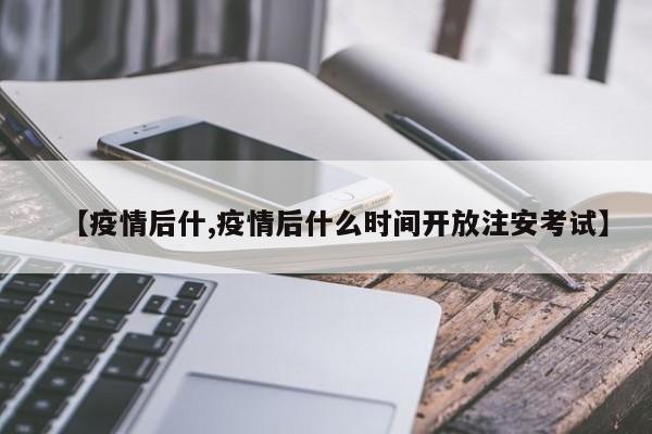 【疫情后什,疫情后什么时间开放注安考试】
